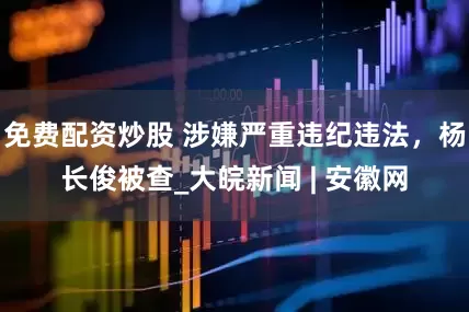 免费配资炒股 涉嫌严重违纪违法，杨长俊被查_大皖新闻 | 安徽网