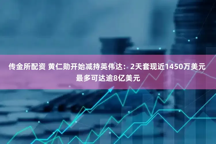 传金所配资 黄仁勋开始减持英伟达：2天套现近1450万美元 最多可达逾8亿美元
