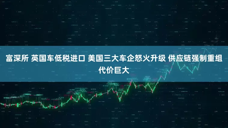 富深所 英国车低税进口 美国三大车企怒火升级 供应链强制重组代价巨大
