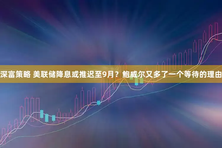 深富策略 美联储降息或推迟至9月？鲍威尔又多了一个等待的理由