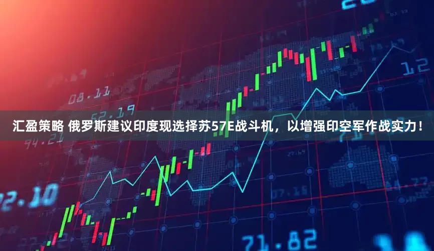 汇盈策略 俄罗斯建议印度现选择苏57E战斗机，以增强印空军作战实力！