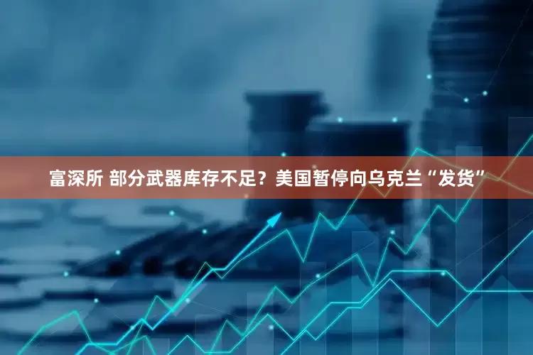 富深所 部分武器库存不足？美国暂停向乌克兰“发货”