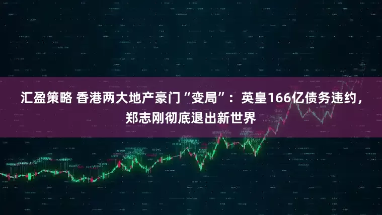 汇盈策略 香港两大地产豪门“变局”：英皇166亿债务违约，郑志刚彻底退出新世界