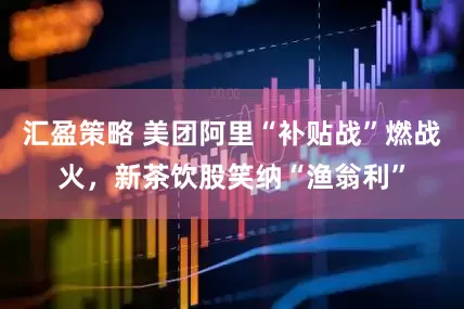 汇盈策略 美团阿里“补贴战”燃战火，新茶饮股笑纳“渔翁利”