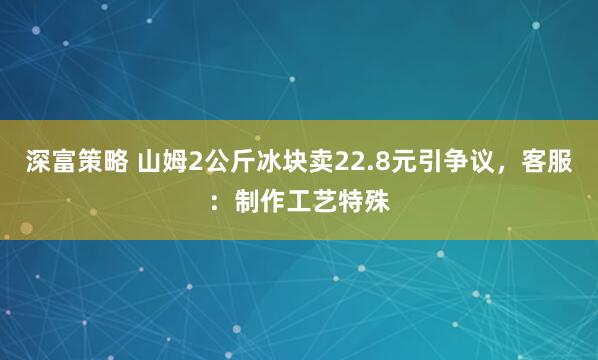 深富策略 山姆2公斤冰块卖22.8元引争议，客服：制作工艺特殊