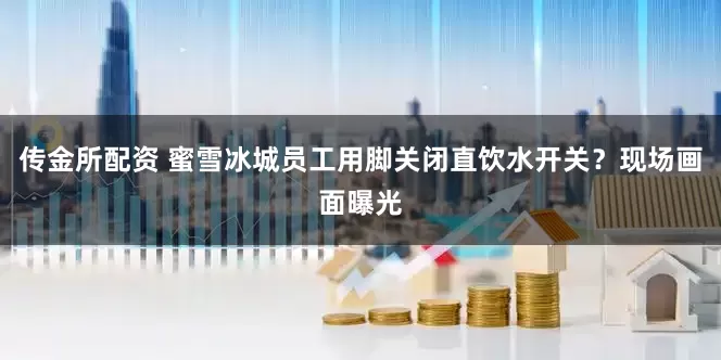 传金所配资 蜜雪冰城员工用脚关闭直饮水开关？现场画面曝光