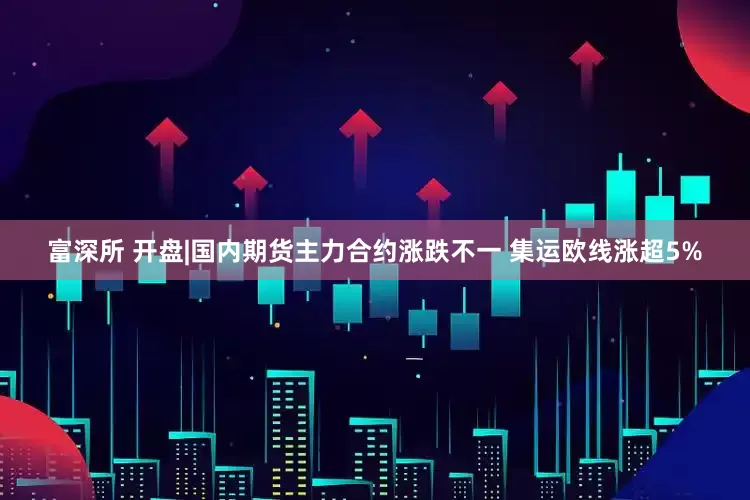 富深所 开盘|国内期货主力合约涨跌不一 集运欧线涨超5%