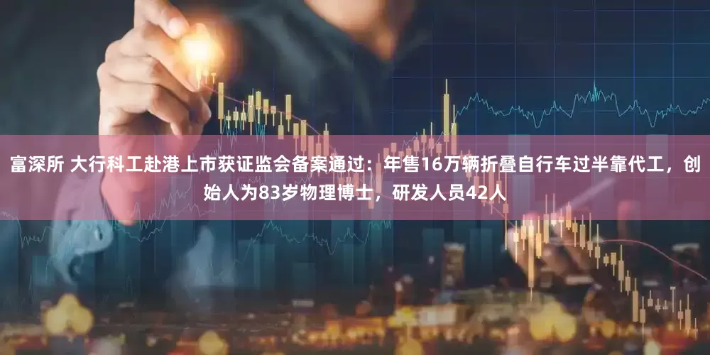富深所 大行科工赴港上市获证监会备案通过：年售16万辆折叠自行车过半靠代工，创始人为83岁物理博士，研发人员42人