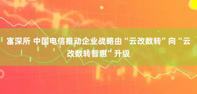 富深所 中国电信推动企业战略由“云改数转”向“云改数转智惠”升级