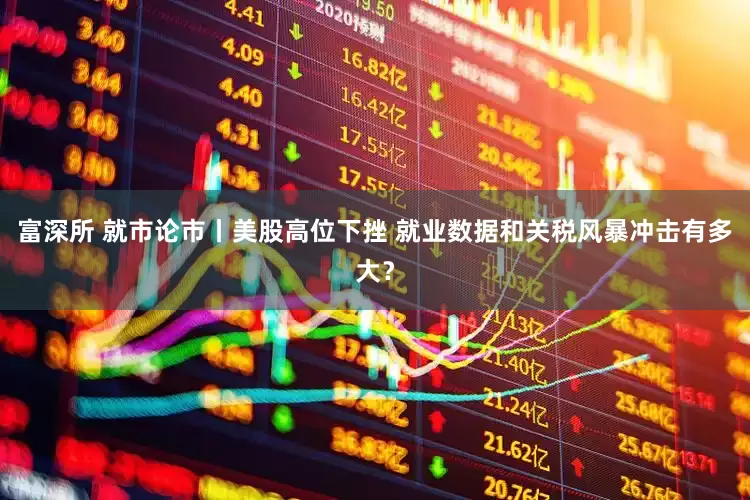 富深所 就市论市丨美股高位下挫 就业数据和关税风暴冲击有多大？