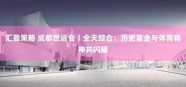 汇盈策略 成都世运会丨全天综合：历史首金与体育精神共闪耀