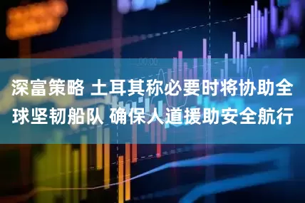 深富策略 土耳其称必要时将协助全球坚韧船队 确保人道援助安全航行