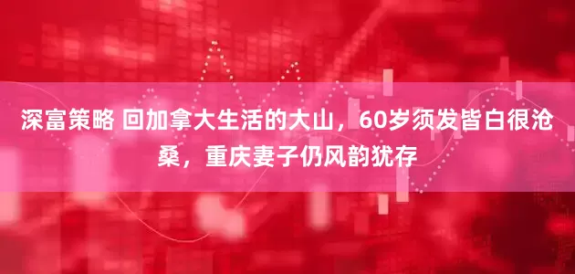 深富策略 回加拿大生活的大山，60岁须发皆白很沧桑，重庆妻子仍风韵犹存